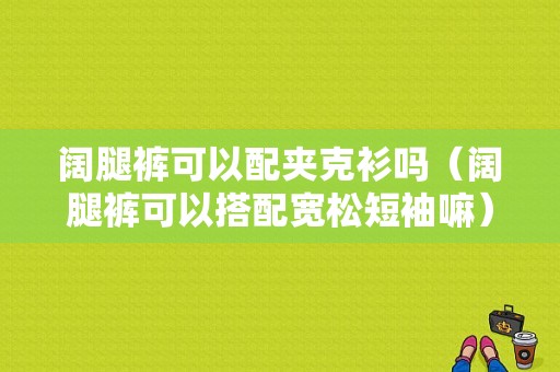 阔腿裤可以配夹克衫吗（阔腿裤可以搭配宽松短袖嘛）