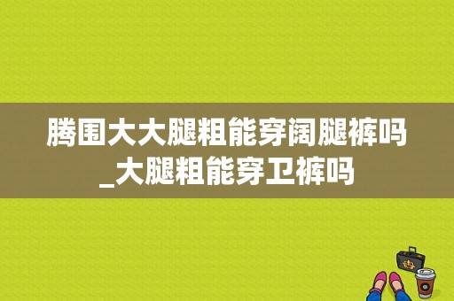 腾围大大腿粗能穿阔腿裤吗_大腿粗能穿卫裤吗