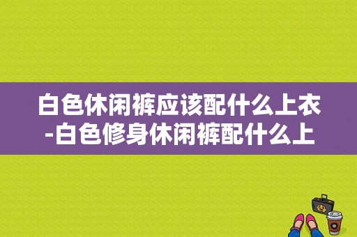 白色休闲裤应该配什么上衣-白色修身休闲裤配什么上衣