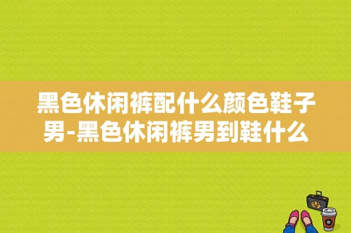 黑色休闲裤配什么颜色鞋子男-黑色休闲裤男到鞋什么位置