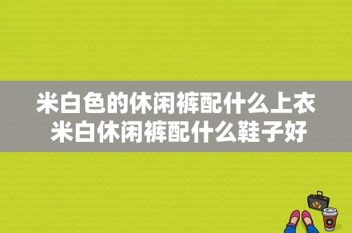 米白色的休闲裤配什么上衣 米白休闲裤配什么鞋子好看