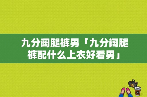  九分阔腿裤男「九分阔腿裤配什么上衣好看男」