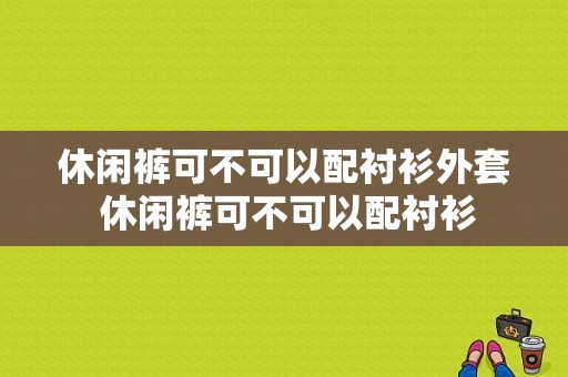 休闲裤可不可以配衬衫外套 休闲裤可不可以配衬衫