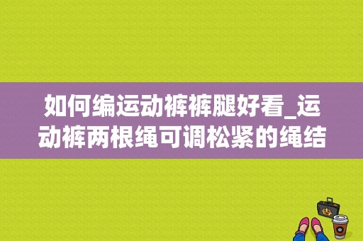 如何编运动裤裤腿好看_运动裤两根绳可调松紧的绳结怎么编