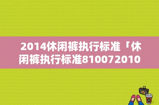  2014休闲裤执行标准「休闲裤执行标准810072010」