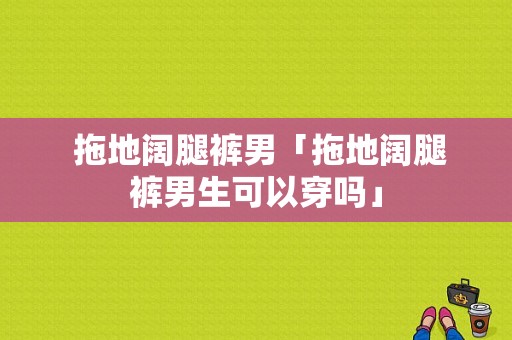  拖地阔腿裤男「拖地阔腿裤男生可以穿吗」