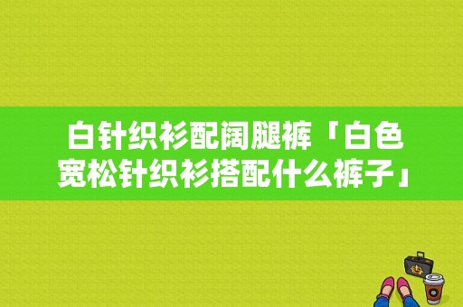  白针织衫配阔腿裤「白色宽松针织衫搭配什么裤子」