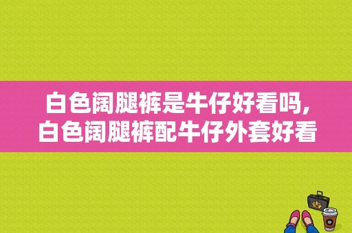 白色阔腿裤是牛仔好看吗,白色阔腿裤配牛仔外套好看吗 